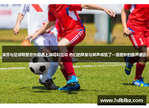 演员与足球明星意外相遇上演精彩互动 他们的默契与笑声成就了一场奇妙的跨界邂逅