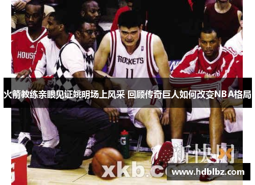 火箭教练亲眼见证姚明场上风采 回顾传奇巨人如何改变NBA格局