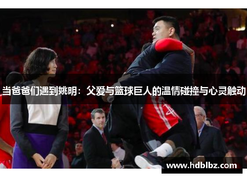当爸爸们遇到姚明：父爱与篮球巨人的温情碰撞与心灵触动