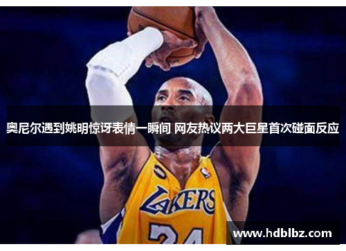奥尼尔遇到姚明惊讶表情一瞬间 网友热议两大巨星首次碰面反应