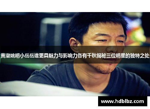 黄渤姚明小岳岳谁更具魅力与影响力各有千秋揭秘三位明星的独特之处