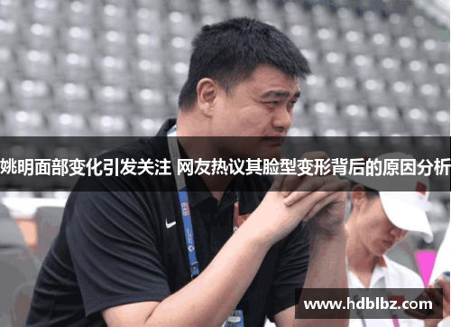 姚明面部变化引发关注 网友热议其脸型变形背后的原因分析